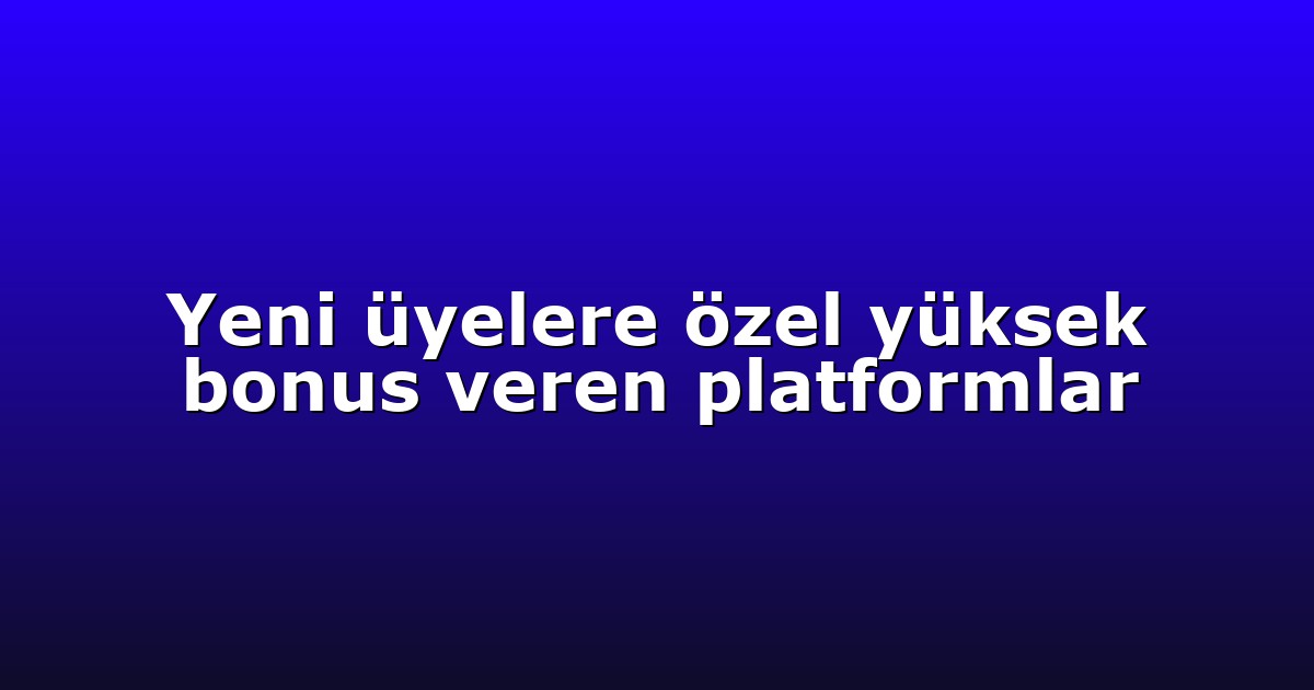 Yeni üyelere özel yüksek bonus veren platformlar
